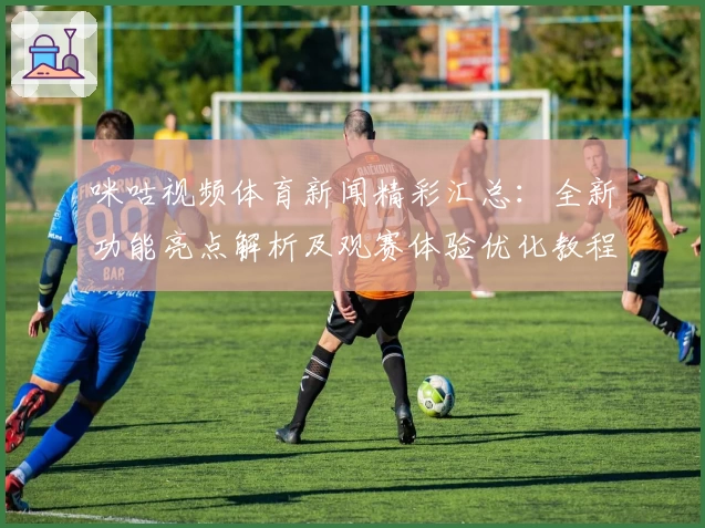 咪咕视频体育新闻精彩汇总：全新功能亮点解析及观赛体验优化教程
