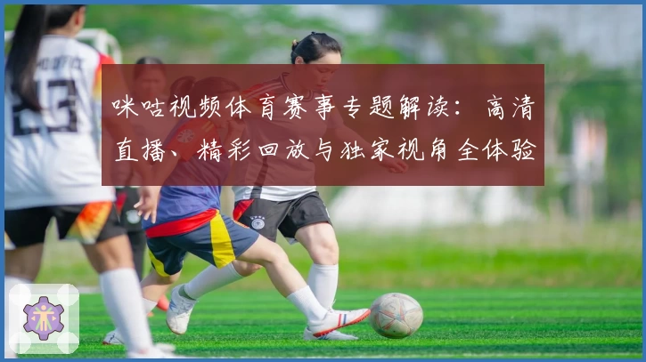 咪咕视频体育赛事专题解读：高清直播、精彩回放与独家视角全体验