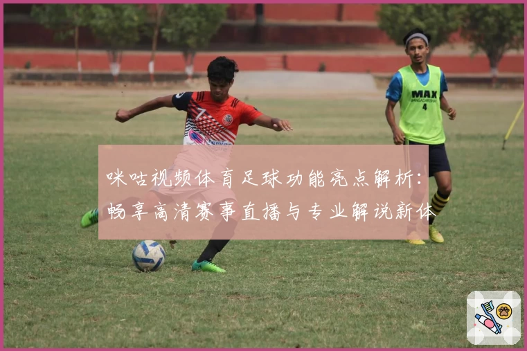 咪咕视频体育足球功能亮点解析：畅享高清赛事直播与专业解说新体验