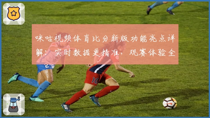 咪咕视频体育比分新版功能亮点详解：实时数据更精准，观赛体验全面升级