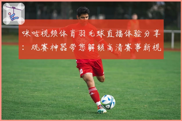 咪咕视频体育羽毛球直播体验分享：观赛神器带您解锁高清赛事新视界