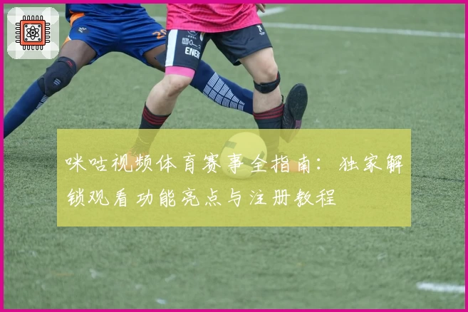 咪咕视频体育赛事全指南：独家解锁观看功能亮点与注册教程