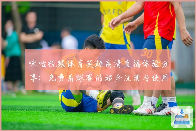 咪咕视频体育英超高清直播体验分享：免费看球赛的超全注册与使用指南