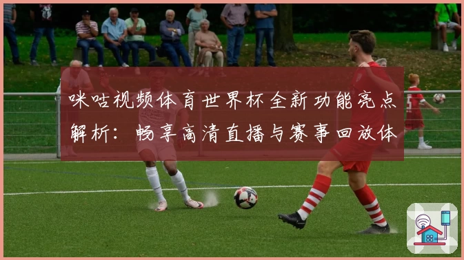 咪咕视频体育世界杯全新功能亮点解析：畅享高清直播与赛事回放体验