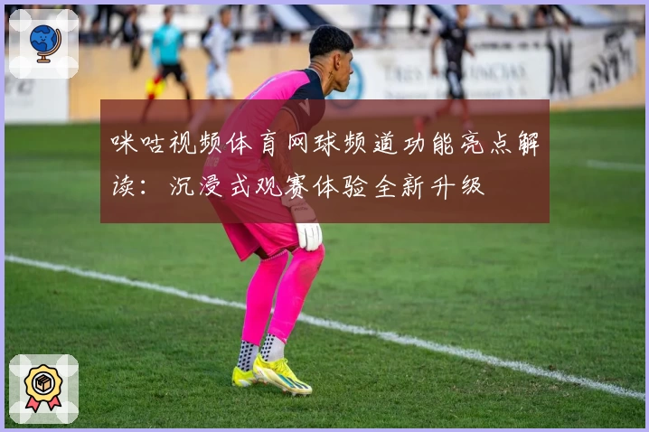 咪咕视频体育网球频道功能亮点解读：沉浸式观赛体验全新升级