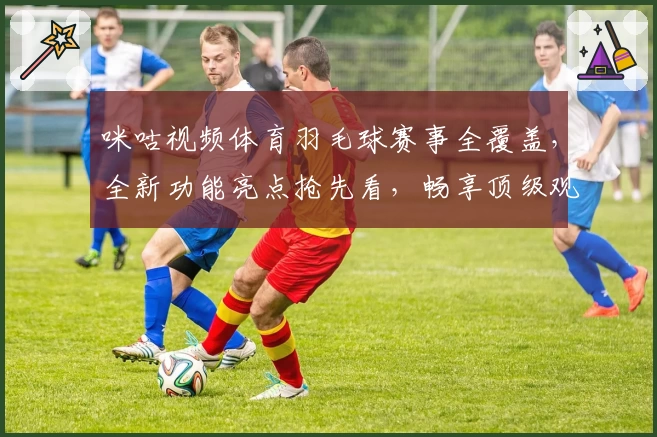 咪咕视频体育羽毛球赛事全覆盖，全新功能亮点抢先看，畅享顶级观赛体验