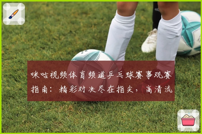 咪咕视频体育频道乒乓球赛事观赛指南：精彩对决尽在指尖，高清流畅免费看