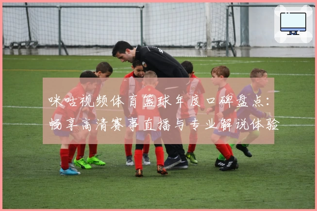 咪咕视频体育篮球年度口碑盘点：畅享高清赛事直播与专业解说体验