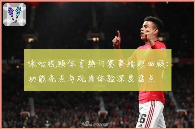 咪咕视频体育热门赛事精彩回顾：功能亮点与观看体验深度盘点