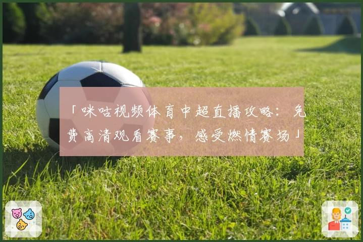 「咪咕视频体育中超直播攻略：免费高清观看赛事，感受燃情赛场」