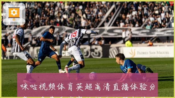 咪咕视频体育英超高清直播体验分享:免费看球赛的超全注册与使用指南